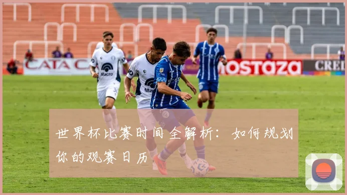 世界杯比赛时间全解析：如何规划你的观赛日历