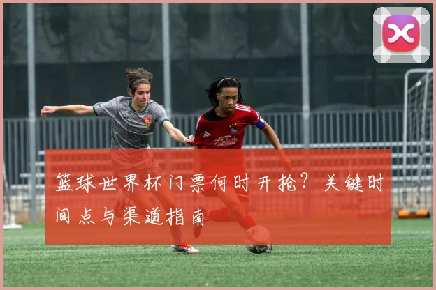 篮球世界杯门票何时开抢？关键时间点与渠道指南