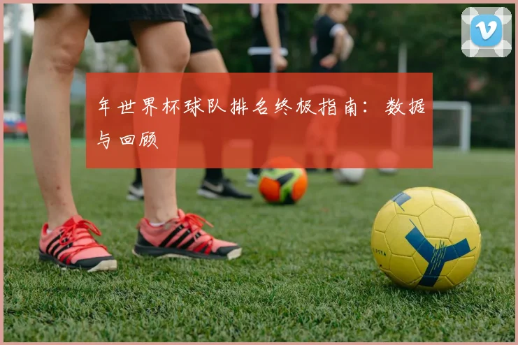 年世界杯球队排名终极指南：数据与回顾