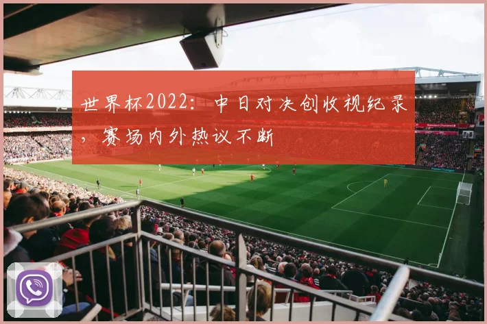 世界杯2022：中日对决创收视纪录，赛场内外热议不断