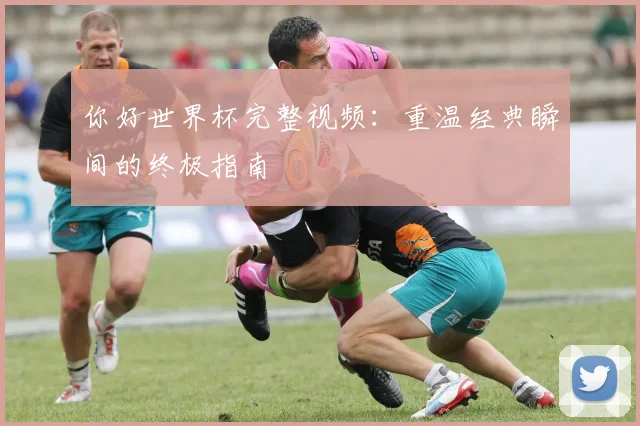 你好世界杯完整视频:重温经典瞬间的终极指南
